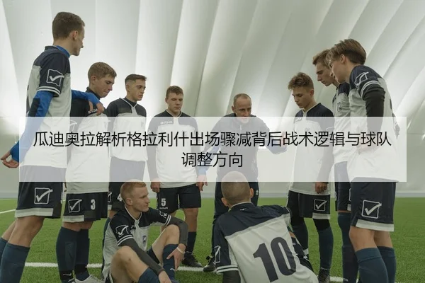 瓜迪奥拉解析格拉利什出场骤减背后战术逻辑与球队调整方向