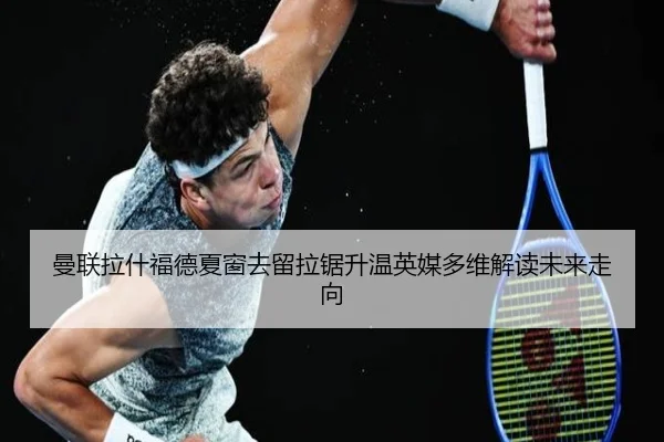 曼联拉什福德夏窗去留拉锯升温英媒多维解读未来走向