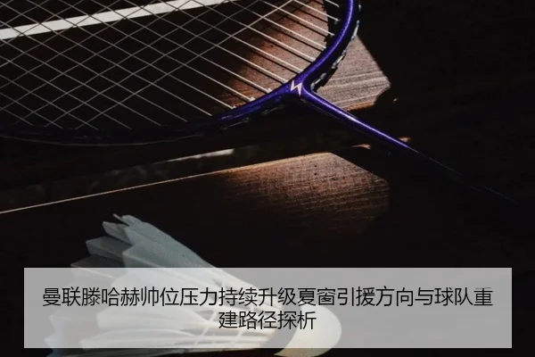 曼联滕哈赫帅位压力持续升级夏窗引援方向与球队重建路径探析