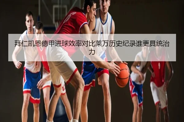 拜仁凯恩德甲进球效率对比莱万历史纪录谁更具统治力