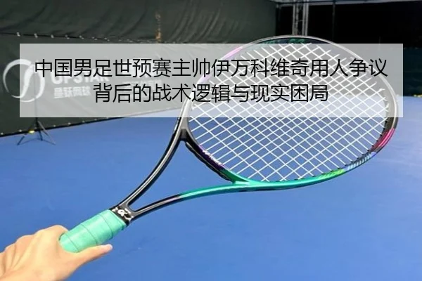 中国男足世预赛主帅伊万科维奇用人争议背后的战术逻辑与现实困局