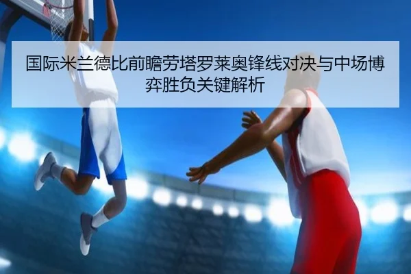 国际米兰德比前瞻劳塔罗莱奥锋线对决与中场博弈胜负关键解析