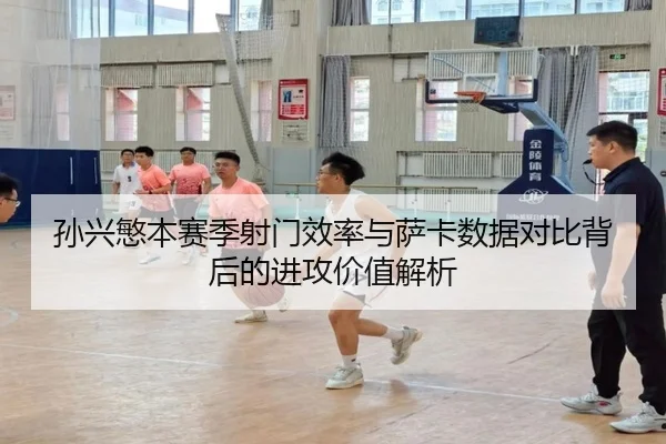 孙兴慜本赛季射门效率与萨卡数据对比背后的进攻价值解析