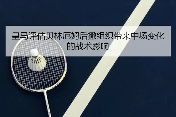 皇马评估贝林厄姆后撤组织带来中场变化的战术影响