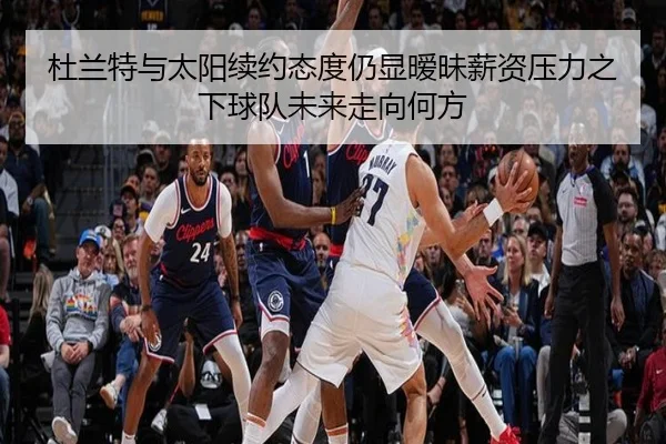 杜兰特与太阳续约态度仍显暧昧薪资压力之下球队未来走向何方