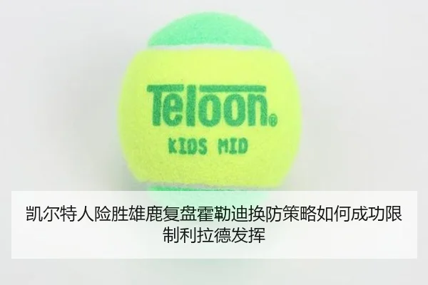 凯尔特人险胜雄鹿复盘霍勒迪换防策略如何成功限制利拉德发挥