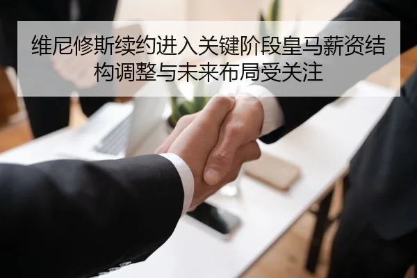 维尼修斯续约进入关键阶段皇马薪资结构调整与未来布局受关注