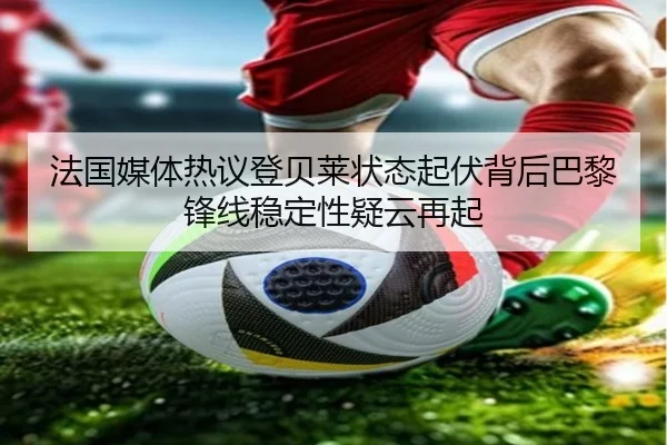 法国媒体热议登贝莱状态起伏背后巴黎锋线稳定性疑云再起